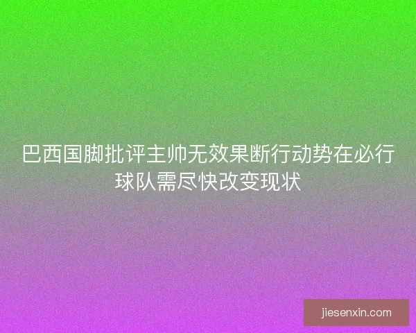 巴西国脚批评主帅无效果断行动势在必行球队需尽快改变现状