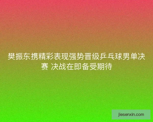 樊振东携精彩表现强势晋级乒乓球男单决赛 决战在即备受期待