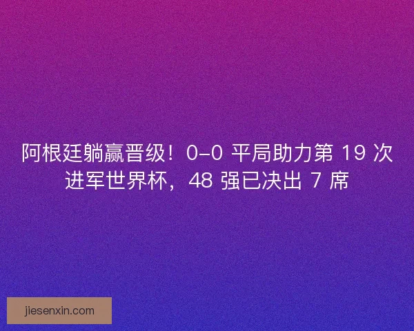 阿根廷躺赢晋级！0-0 平局助力第 19 次进军世界杯，48 强已决出 7 席