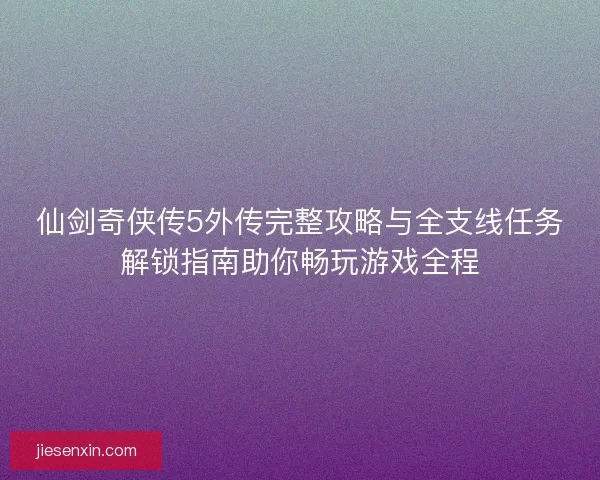 仙剑奇侠传5外传完整攻略与全支线任务解锁指南助你畅玩游戏全程