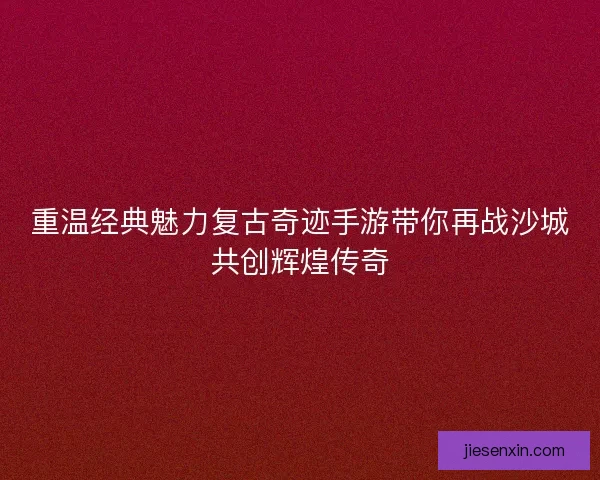 重温经典魅力复古奇迹手游带你再战沙城共创辉煌传奇