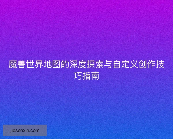 魔兽世界地图的深度探索与自定义创作技巧指南