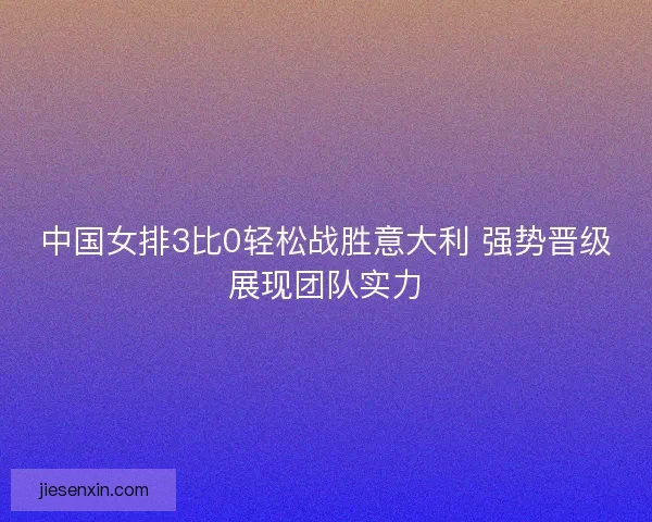 中国女排3比0轻松战胜意大利 强势晋级展现团队实力