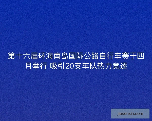 第十六届环海南岛国际公路自行车赛于四月举行 吸引20支车队热力竞逐