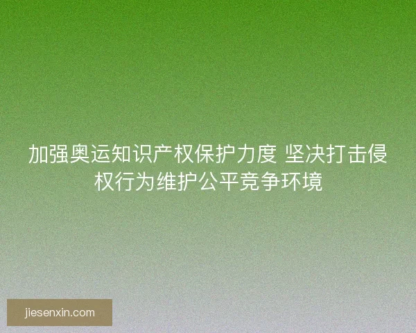 加强奥运知识产权保护力度 坚决打击侵权行为维护公平竞争环境