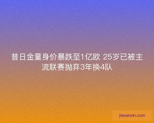 昔日金童身价暴跌至1亿欧 25岁已被主流联赛抛弃3年换4队