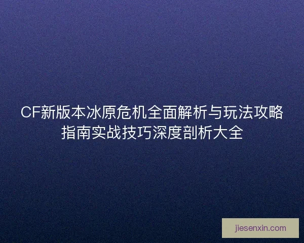 CF新版本冰原危机全面解析与玩法攻略指南实战技巧深度剖析大全
