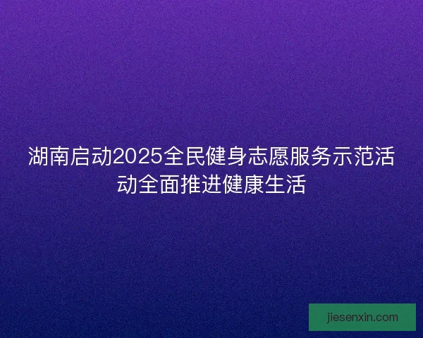 湖南启动2025全民健身志愿服务示范活动全面推进健康生活
