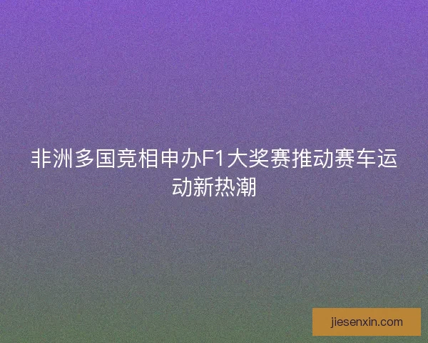 非洲多国竞相申办F1大奖赛推动赛车运动新热潮
