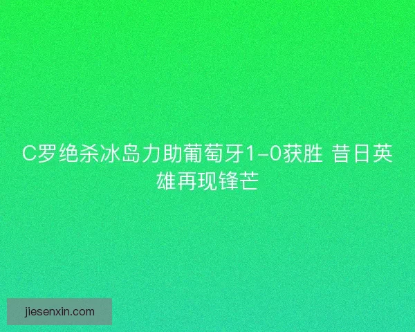 C罗绝杀冰岛力助葡萄牙1-0获胜 昔日英雄再现锋芒