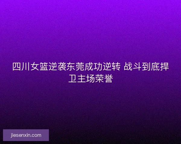 四川女篮逆袭东莞成功逆转 战斗到底捍卫主场荣誉