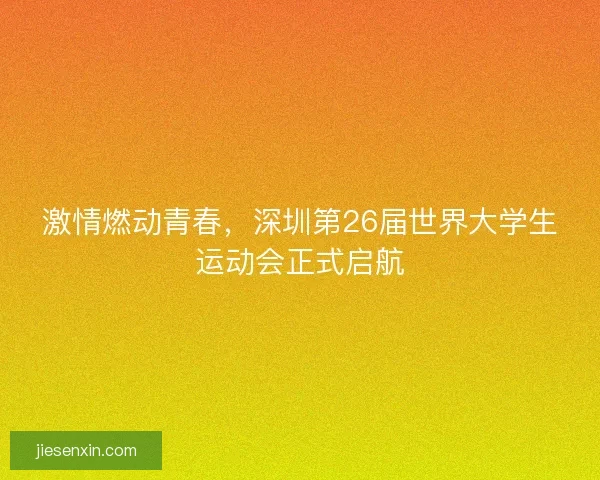 激情燃动青春，深圳第26届世界大学生运动会正式启航