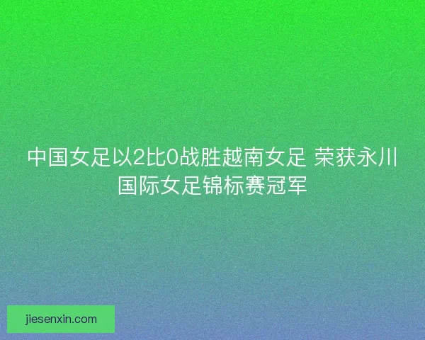 中国女足以2比0战胜越南女足 荣获永川国际女足锦标赛冠军