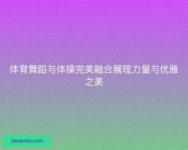 体育舞蹈与体操完美融合展现力量与优雅之美