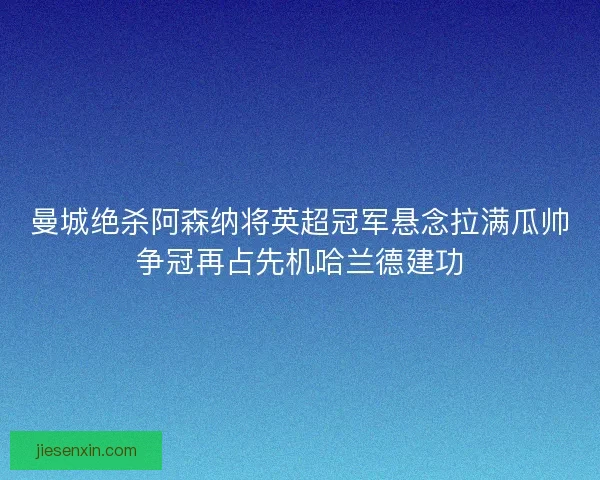 曼城绝杀阿森纳将英超冠军悬念拉满瓜帅争冠再占先机哈兰德建功