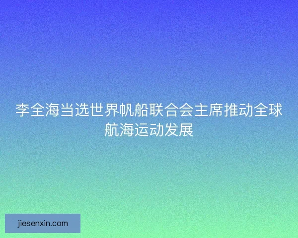 李全海当选世界帆船联合会主席推动全球航海运动发展