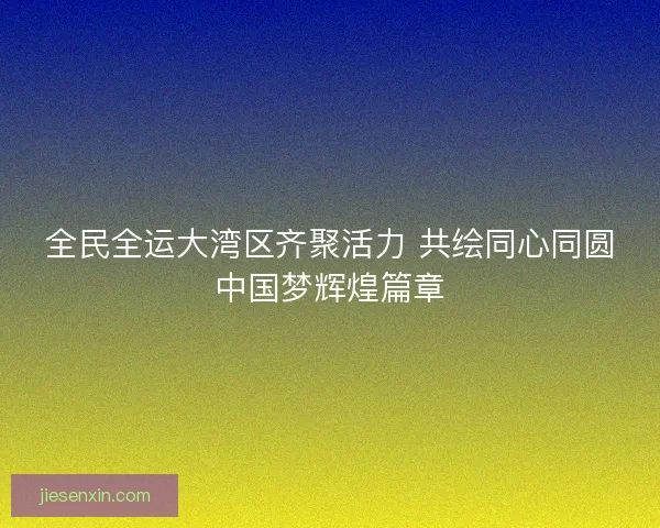 全民全运大湾区齐聚活力 共绘同心同圆中国梦辉煌篇章