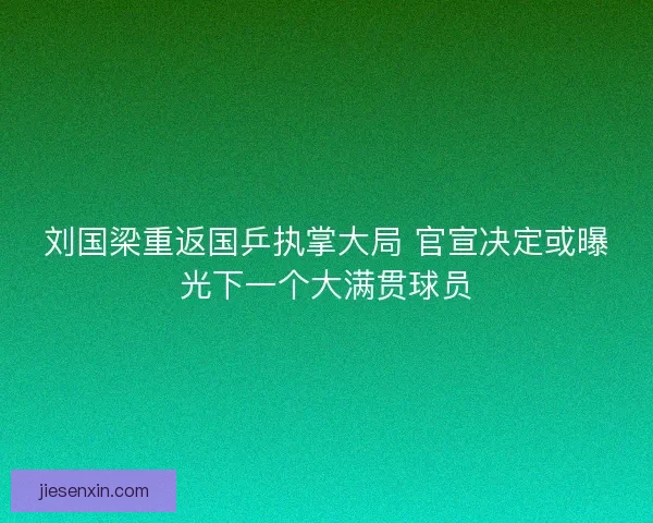 刘国梁重返国乒执掌大局 官宣决定或曝光下一个大满贯球员